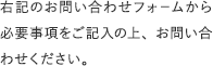 右記のお問い合わせフォ−ムから必要事項をご記入の上、お問い合わせください。