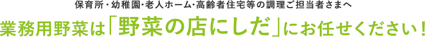 保育所・幼稚園・老人ホーム・高齢者住宅等の調理ご担当者さまへ業務用野菜は「野菜の店にしだ」にお任せください！