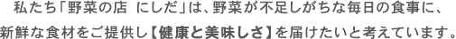 私たち「野菜の店 にしだ」は、野菜が不足しがちな毎日の食事に、新鮮な食材をご提供し【健康と美味しさ】を届けたいと考えています。