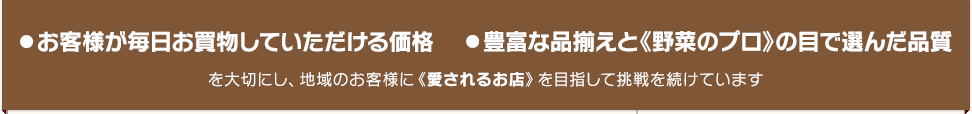 お客様が毎日お買物していただける価格豊富な品揃えと《野菜のプロ》の目で選んだ品質を大切にし、地域のお客様に《愛されるお店》を目指して挑戦を続けています